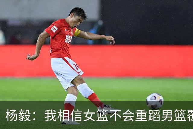 杨毅：我相信女篮不会重蹈男篮覆辙，她们会赢得亚运会的铜牌